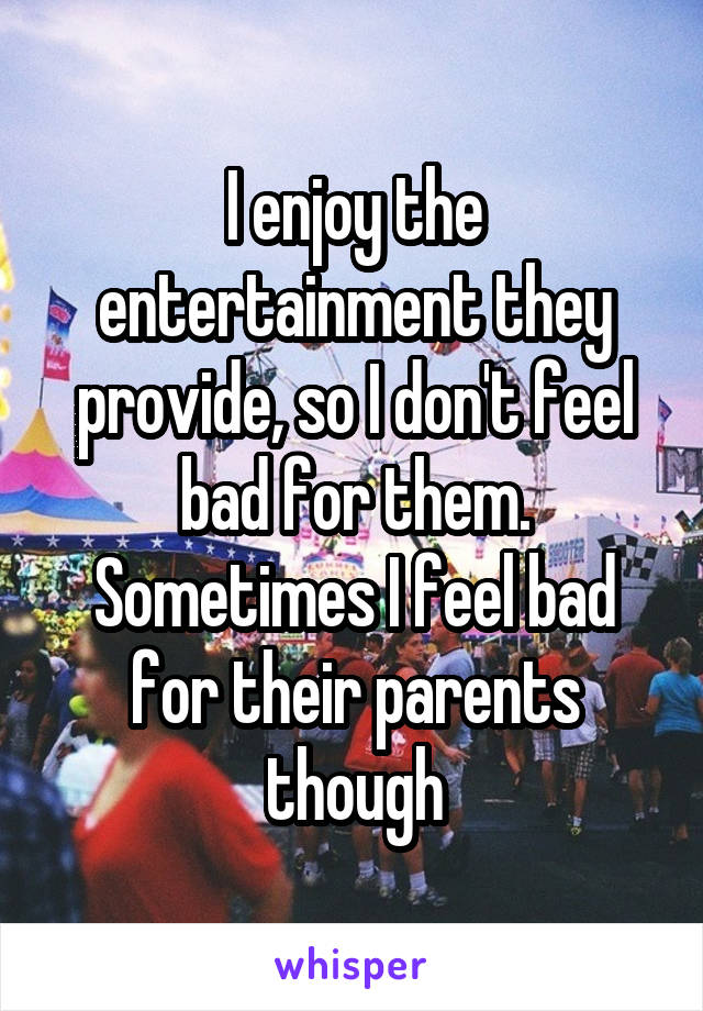 I enjoy the entertainment they provide, so I don't feel bad for them. Sometimes I feel bad for their parents though