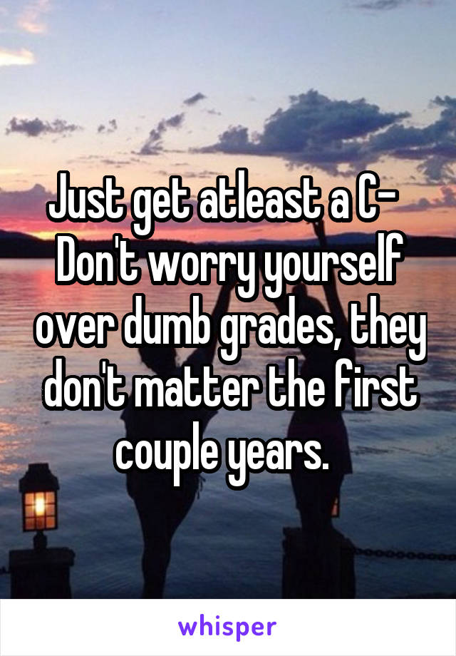 Just get atleast a C-  
Don't worry yourself over dumb grades, they don't matter the first couple years.  