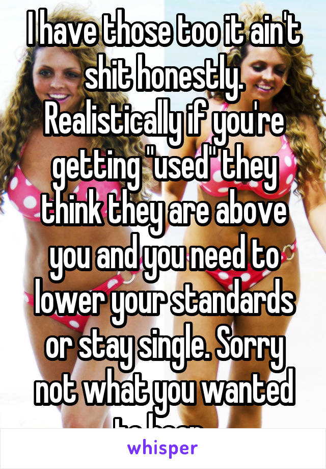 I have those too it ain't shit honestly. Realistically if you're getting "used" they think they are above you and you need to lower your standards or stay single. Sorry not what you wanted to hear. 