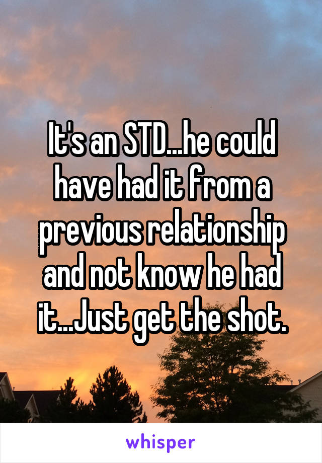 It's an STD...he could have had it from a previous relationship and not know he had it...Just get the shot.