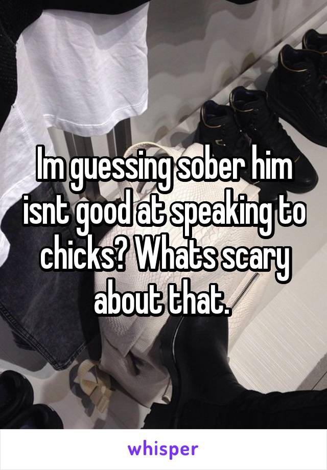 Im guessing sober him isnt good at speaking to chicks? Whats scary about that. 