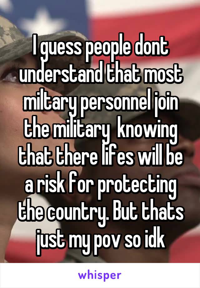 I guess people dont understand that most miltary personnel join the military  knowing that there lifes will be a risk for protecting the country. But thats just my pov so idk