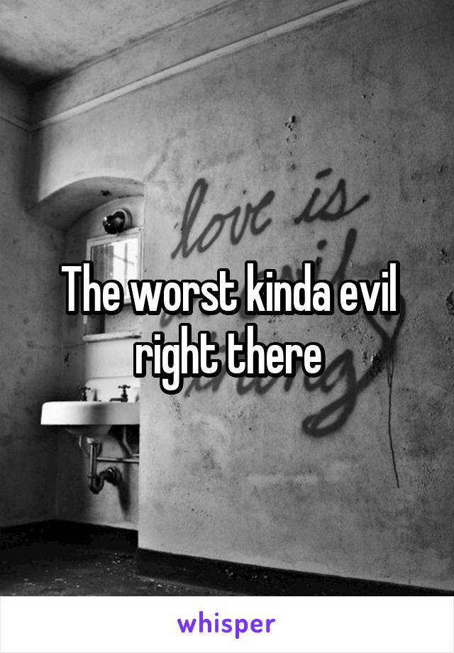 The worst kinda evil right there