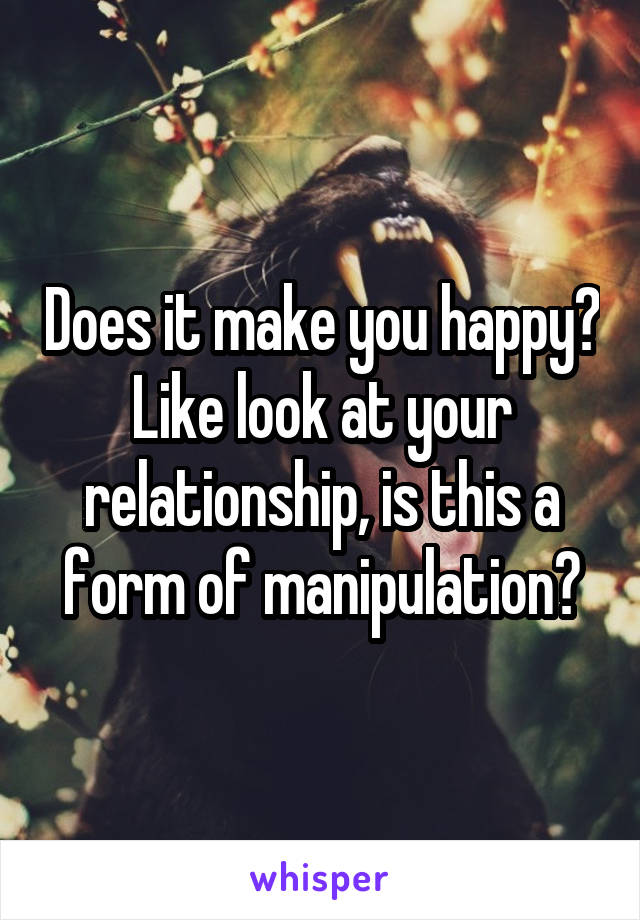 Does it make you happy? Like look at your relationship, is this a form of manipulation?