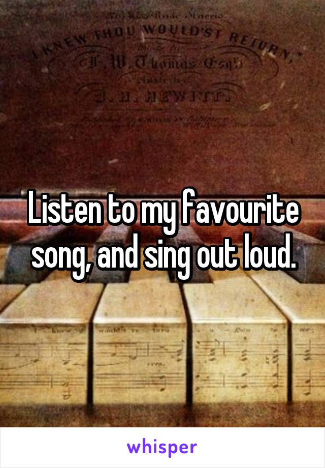 Listen to my favourite song, and sing out loud.
