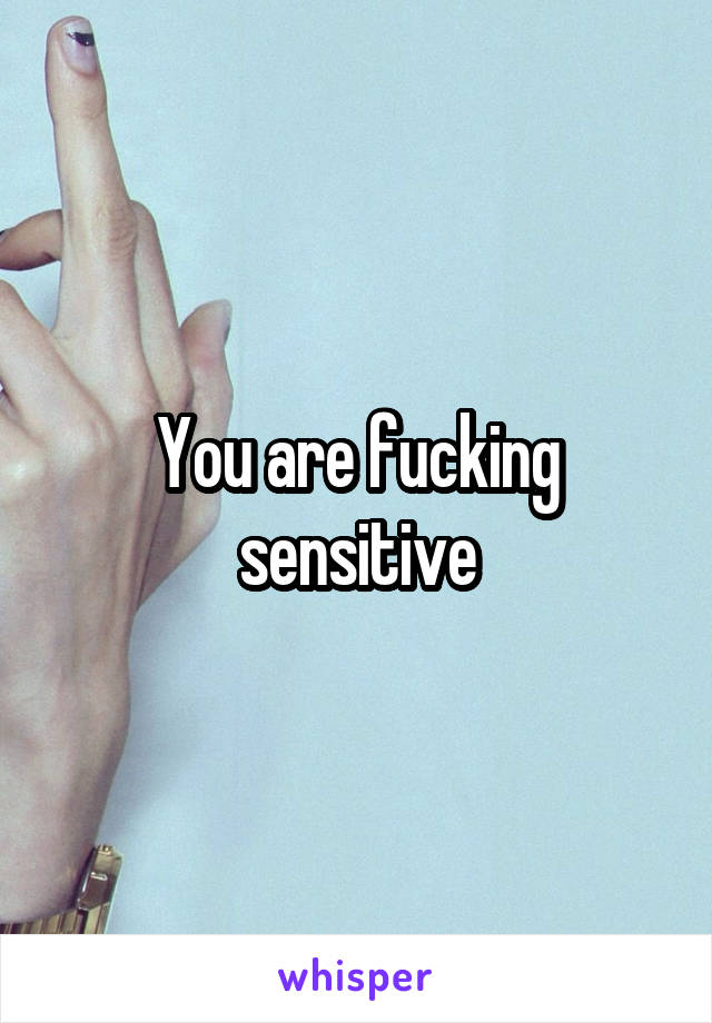 You are fucking sensitive