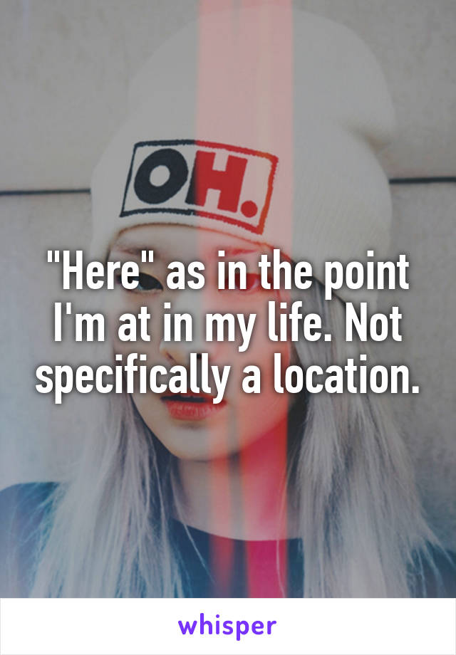 "Here" as in the point I'm at in my life. Not specifically a location.