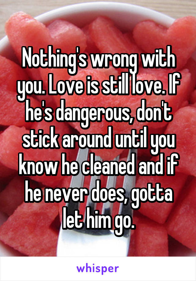Nothing's wrong with you. Love is still love. If he's dangerous, don't stick around until you know he cleaned and if he never does, gotta let him go.