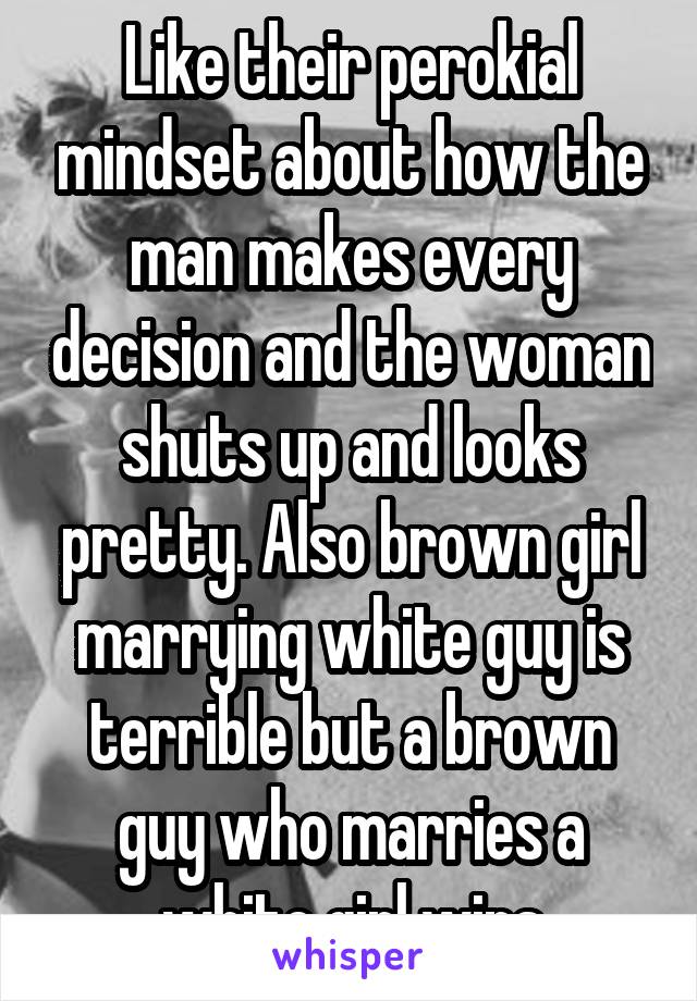 Like their perokial mindset about how the man makes every decision and the woman shuts up and looks pretty. Also brown girl marrying white guy is terrible but a brown guy who marries a white girl wins