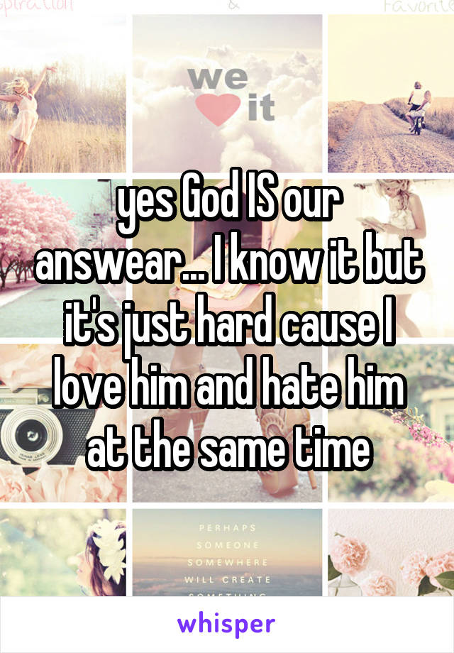 yes God IS our answear... I know it but it's just hard cause I love him and hate him at the same time