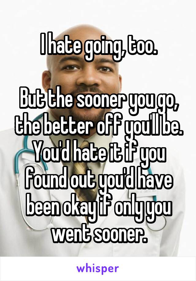 I hate going, too.

But the sooner you go, the better off you'll be. You'd hate it if you found out you'd have been okay if only you went sooner.