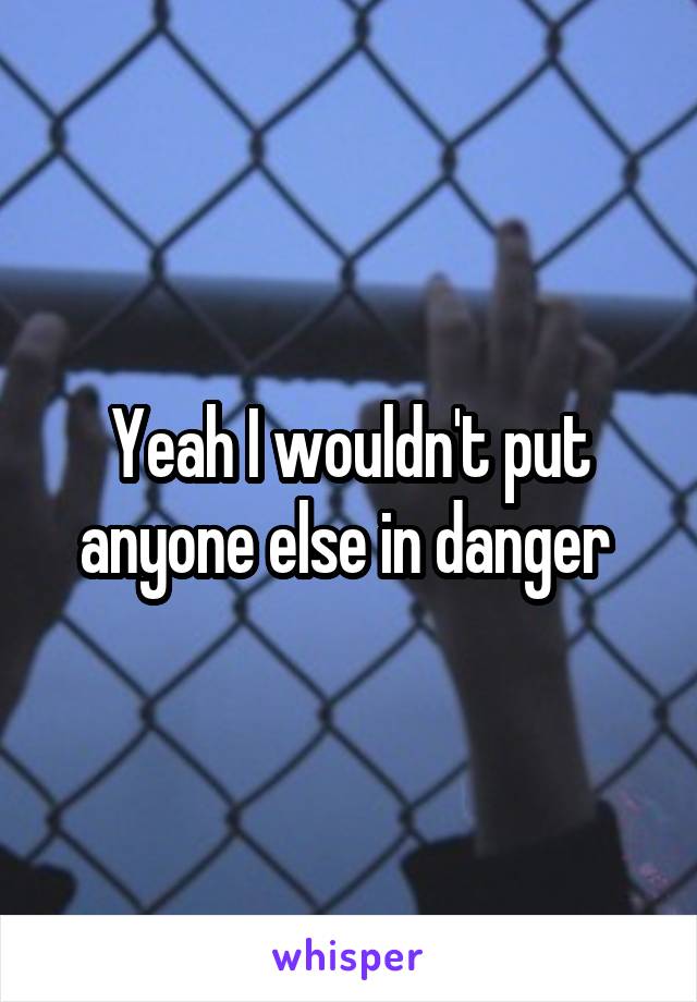 Yeah I wouldn't put anyone else in danger 