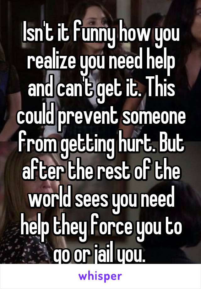 Isn't it funny how you realize you need help and can't get it. This could prevent someone from getting hurt. But after the rest of the world sees you need help they force you to go or jail you. 
