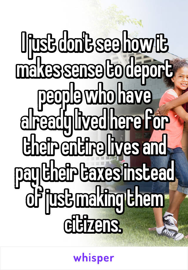 I just don't see how it makes sense to deport people who have already lived here for their entire lives and pay their taxes instead of just making them citizens. 