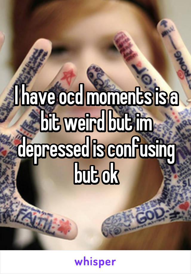 I have ocd moments is a bit weird but im depressed is confusing but ok