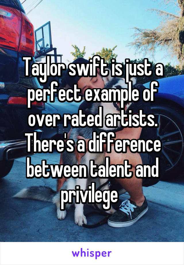 Taylor swift is just a perfect example of over rated artists. There's a difference between talent and privilege  