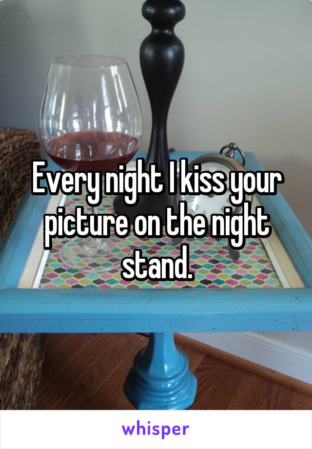 Every night I kiss your picture on the night stand.