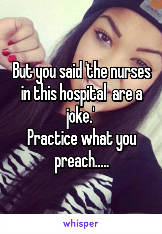But you said 'the nurses in this hospital  are a joke.' 
Practice what you preach.....