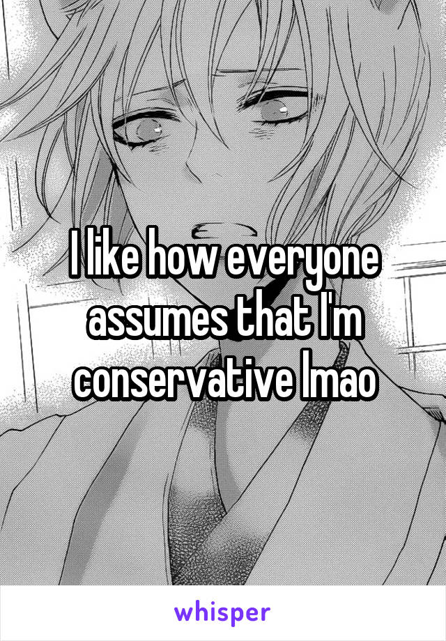 I like how everyone assumes that I'm conservative lmao