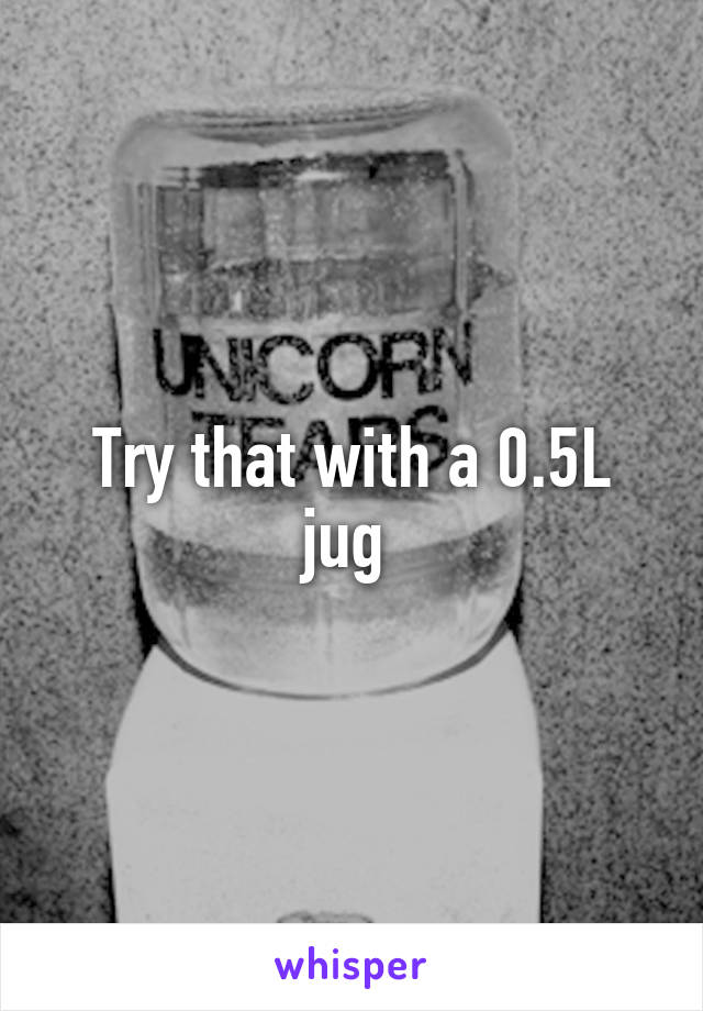 Try that with a 0.5L jug 
