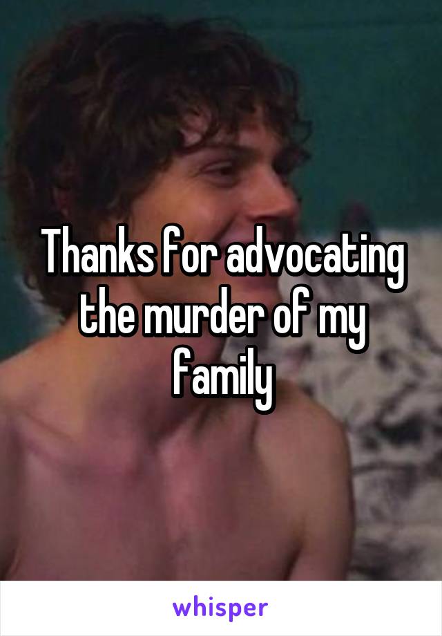 Thanks for advocating the murder of my family