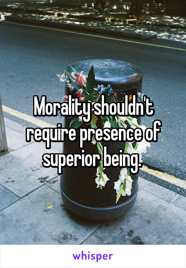 Morality shouldn't require presence of superior being. 