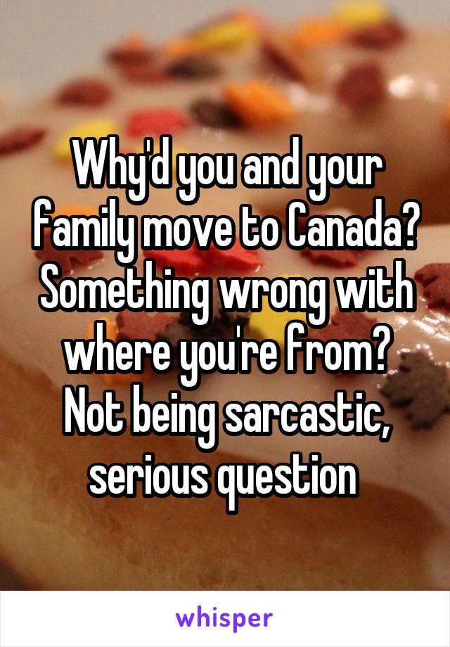 Why'd you and your family move to Canada? Something wrong with where you're from? Not being sarcastic, serious question 