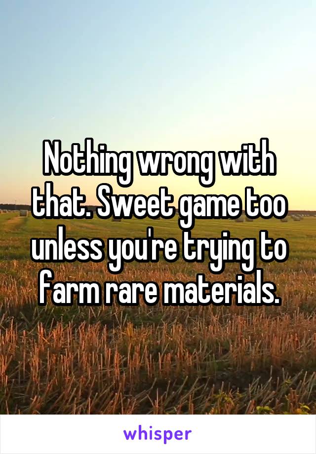 Nothing wrong with that. Sweet game too unless you're trying to farm rare materials.