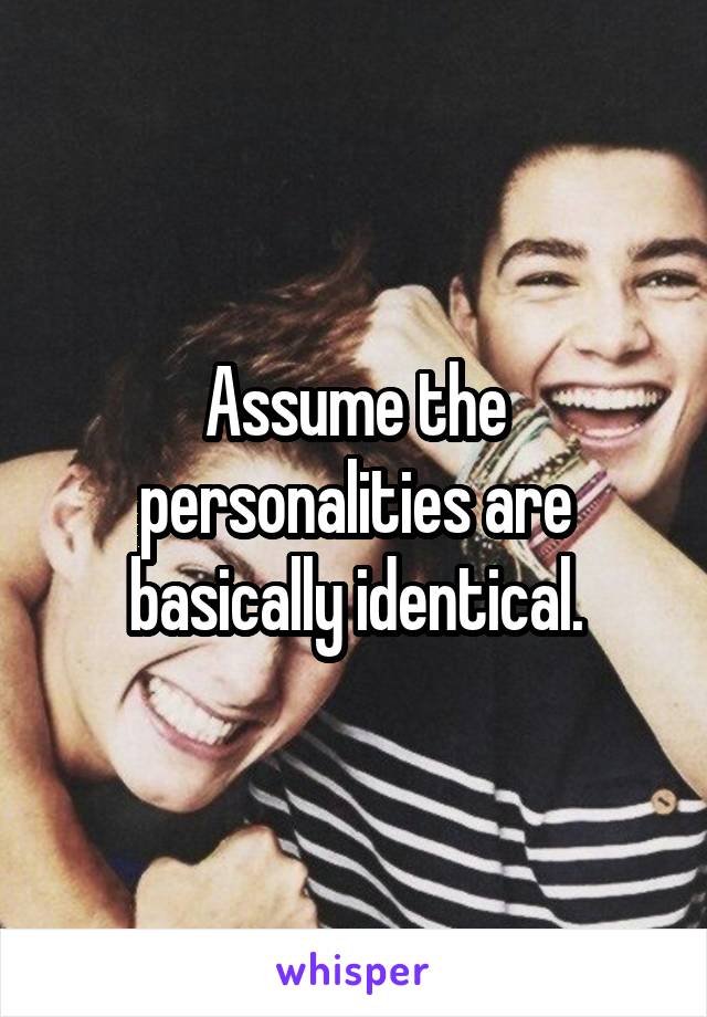 Assume the personalities are basically identical.