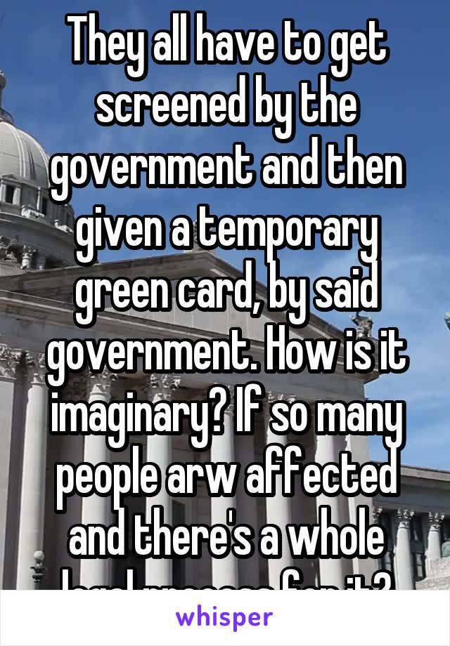 They all have to get screened by the government and then given a temporary green card, by said government. How is it imaginary? If so many people arw affected and there's a whole legal process for it?