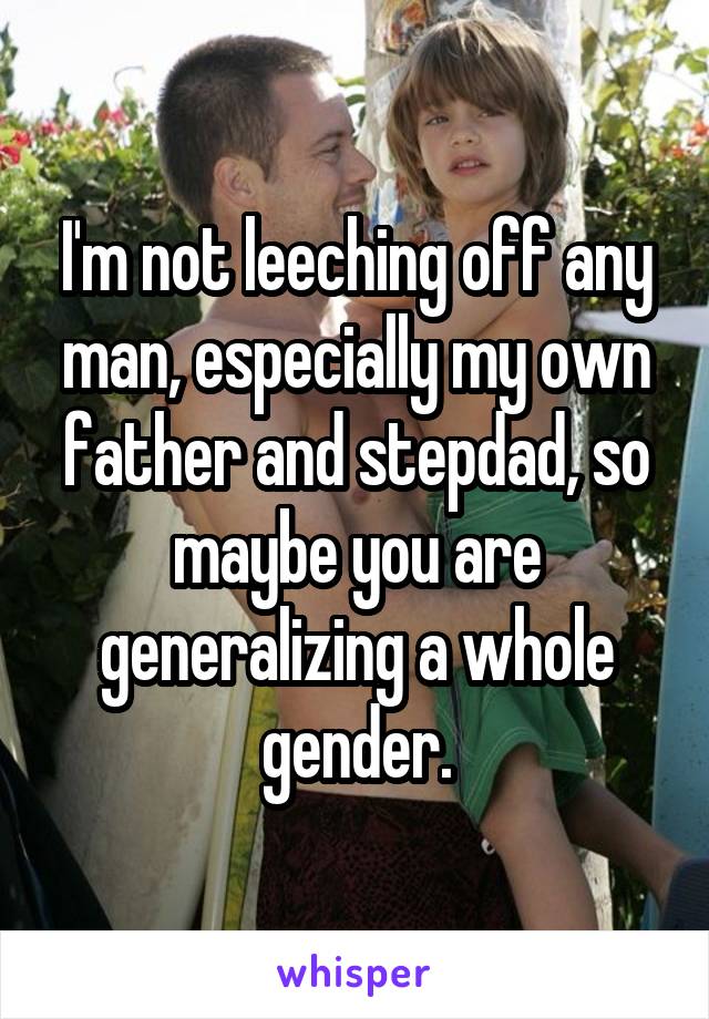 I'm not leeching off any man, especially my own father and stepdad, so maybe you are generalizing a whole gender.