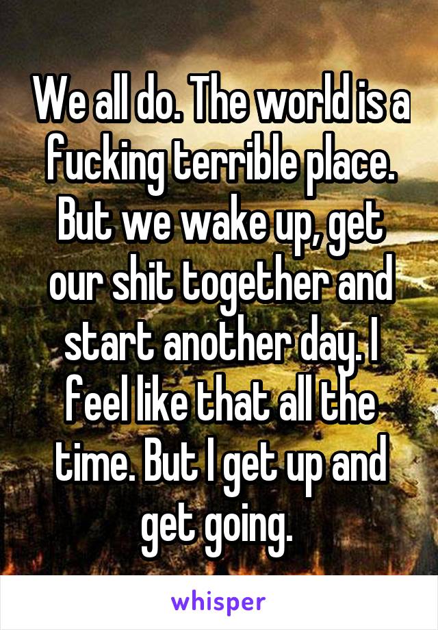 We all do. The world is a fucking terrible place. But we wake up, get our shit together and start another day. I feel like that all the time. But I get up and get going. 