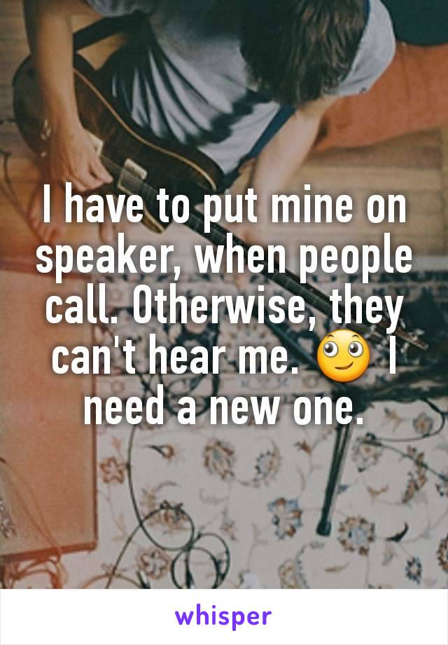 I have to put mine on speaker, when people call. Otherwise, they can't hear me. 🙄 I need a new one.