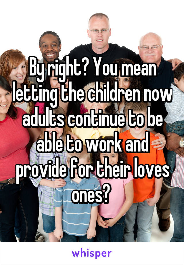 By right? You mean letting the children now adults continue to be able to work and provide for their loves ones? 