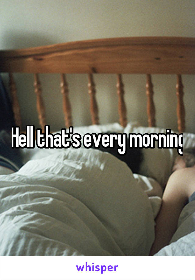 Hell that's every morning