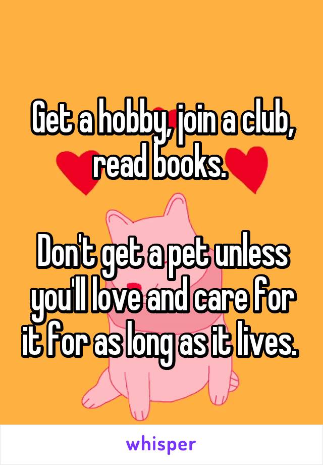 Get a hobby, join a club, read books. 

Don't get a pet unless you'll love and care for it for as long as it lives. 