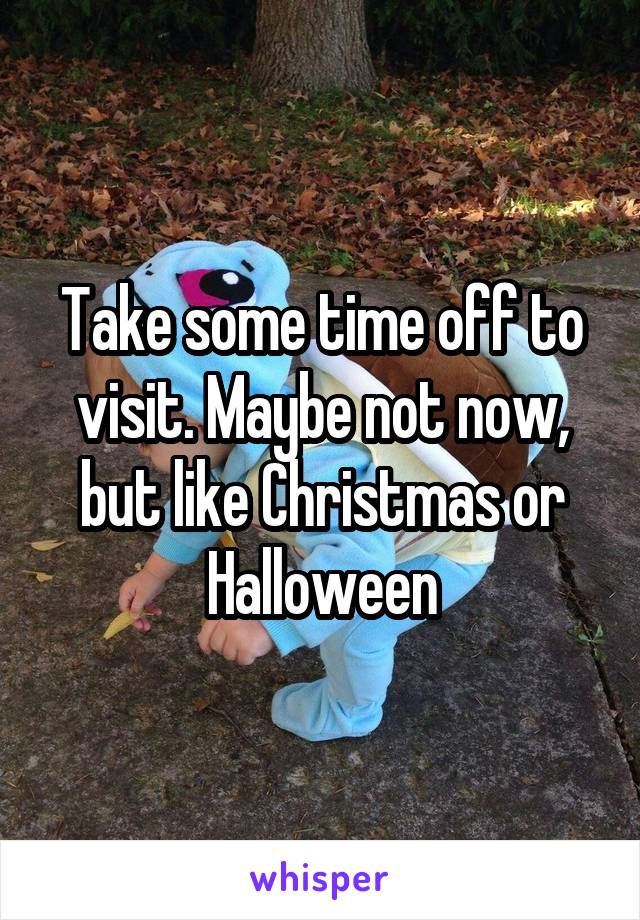 Take some time off to visit. Maybe not now, but like Christmas or Halloween