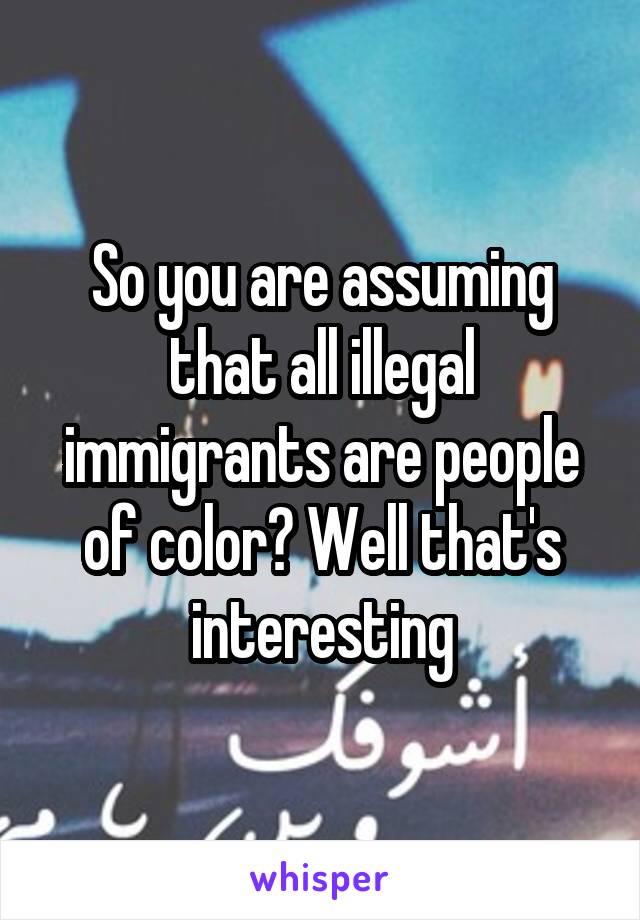 So you are assuming that all illegal immigrants are people of color? Well that's interesting