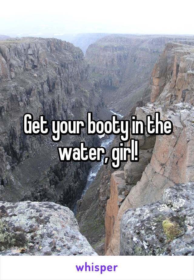 Get your booty in the water, girl!