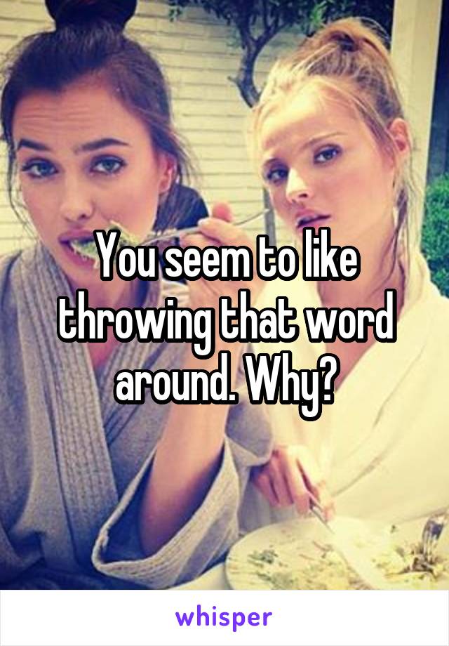 You seem to like throwing that word around. Why?