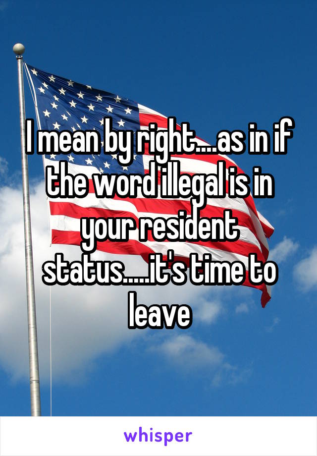 I mean by right....as in if the word illegal is in your resident status.....it's time to leave