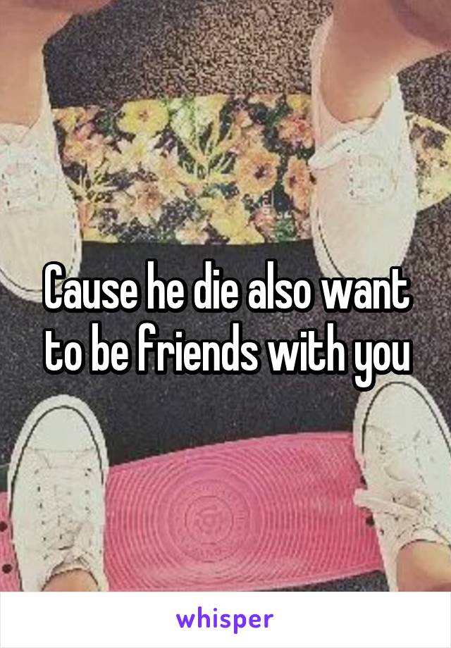 Cause he die also want to be friends with you