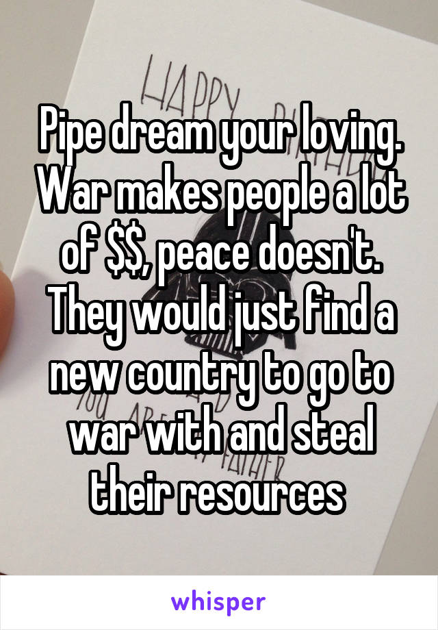 Pipe dream your loving. War makes people a lot of $$, peace doesn't. They would just find a new country to go to war with and steal their resources 