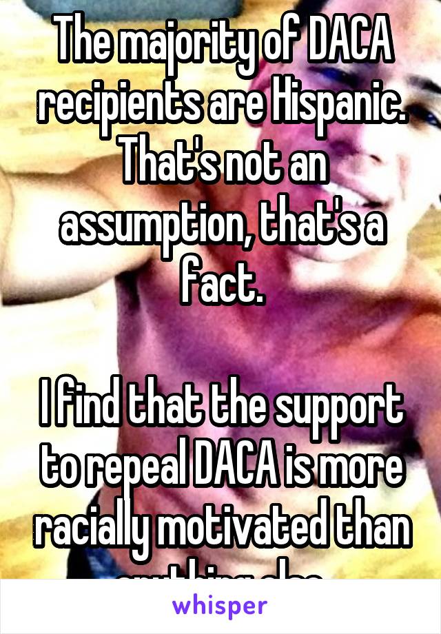 The majority of DACA recipients are Hispanic. That's not an assumption, that's a fact.

I find that the support to repeal DACA is more racially motivated than anything else.