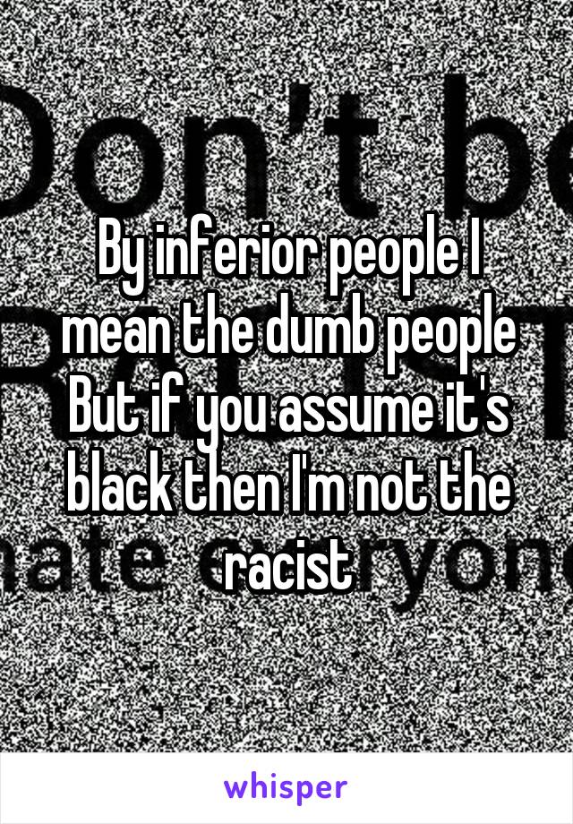 By inferior people I mean the dumb people
But if you assume it's black then I'm not the racist