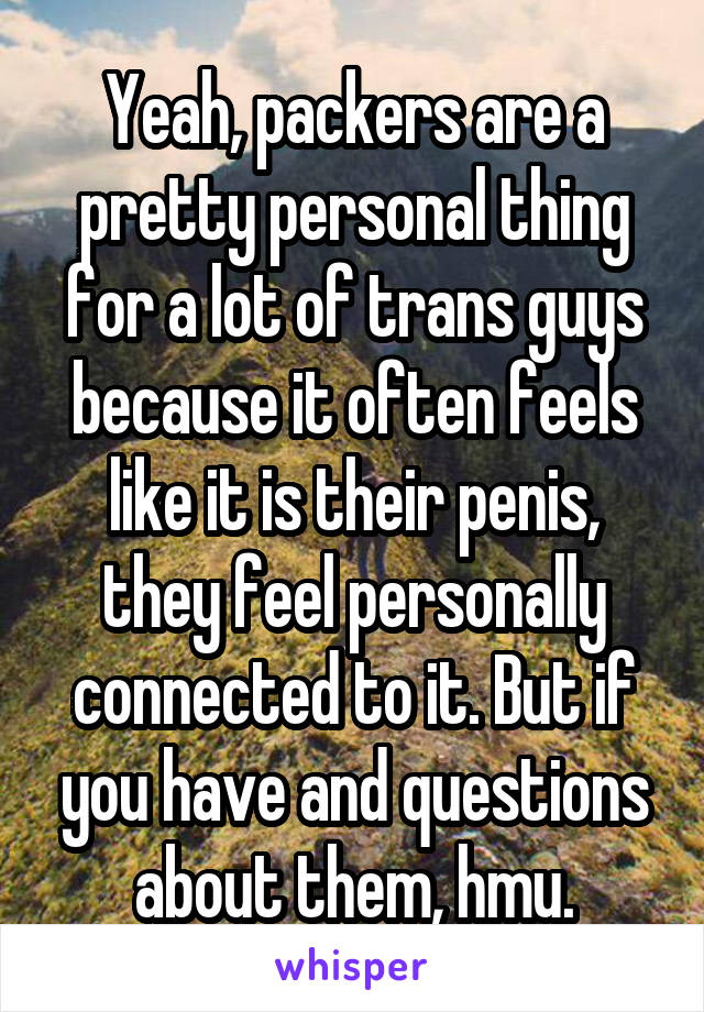 Yeah, packers are a pretty personal thing for a lot of trans guys because it often feels like it is their penis, they feel personally connected to it. But if you have and questions about them, hmu.