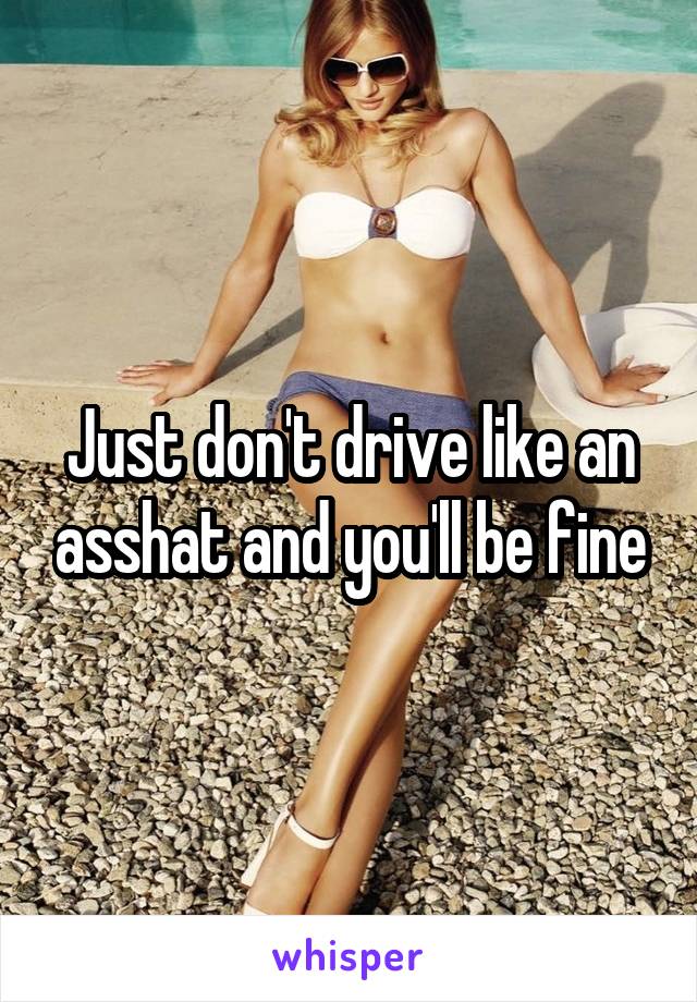 Just don't drive like an asshat and you'll be fine