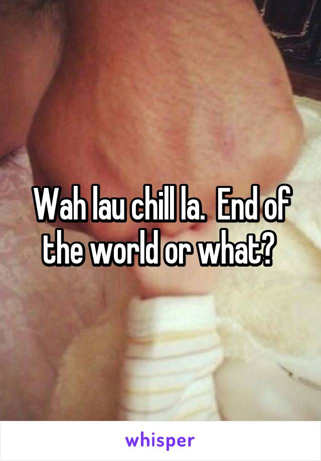 Wah lau chill la.  End of the world or what? 