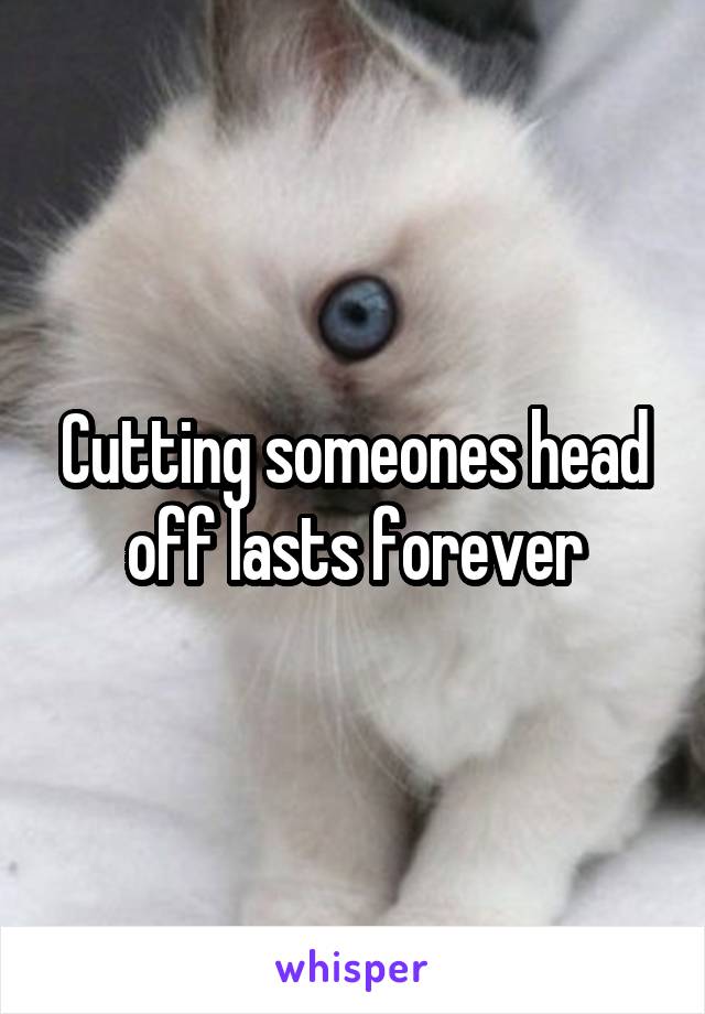 Cutting someones head off lasts forever