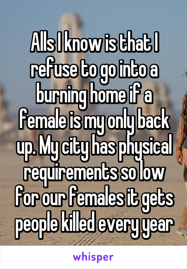 Alls I know is that I refuse to go into a burning home if a female is my only back up. My city has physical requirements so low for our females it gets people killed every year